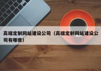 高端定制網(wǎng)站建設(shè)公司（高端定制網(wǎng)站建設(shè)公司有哪些）